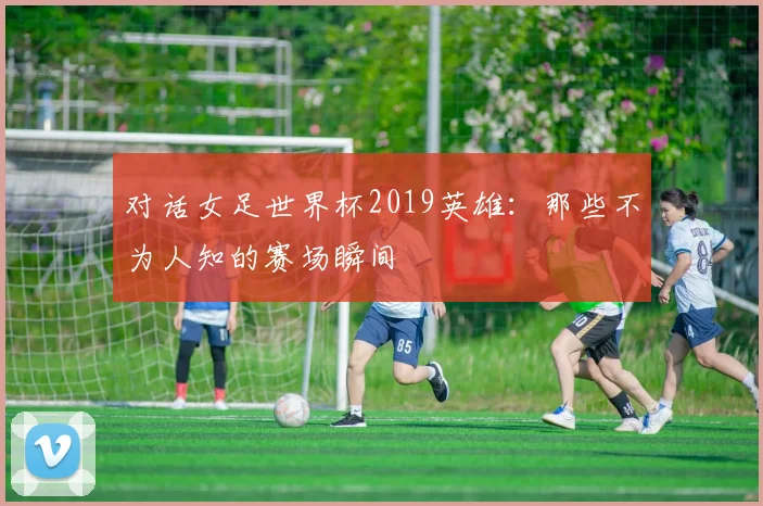 对话女足世界杯2019英雄：那些不为人知的赛场瞬间