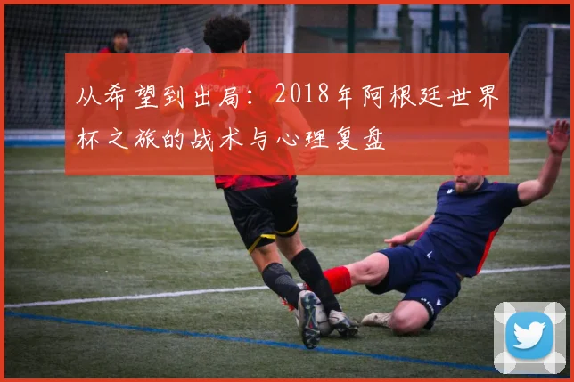 从希望到出局：2018年阿根廷世界杯之旅的战术与心理复盘